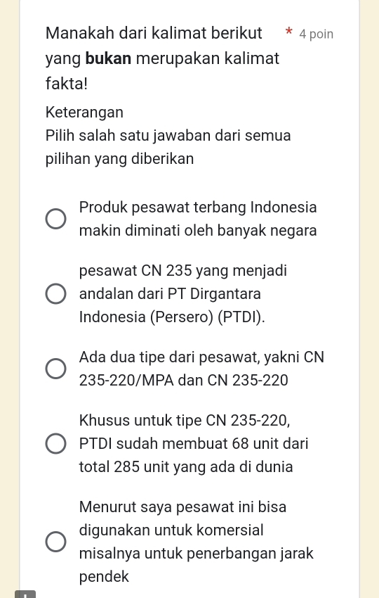 Manakah dari kalimat berikut * 4 poin
yang bukan merupakan kalimat
fakta!
Keterangan
Pilih salah satu jawaban dari semua
pilihan yang diberikan
Produk pesawat terbang Indonesia
makin diminati oleh banyak negara
pesawat CN 235 yang menjadi
andalan dari PT Dirgantara
Indonesia (Persero) (PTDI).
Ada dua tipe dari pesawat, yakni CN
235-220/MPA dan CN 235 - 220
Khusus untuk tipe CN 235-220,
PTDI sudah membuat 68 unit dari
total 285 unit yang ada di dunia
Menurut saya pesawat ini bisa
digunakan untuk komersial
misalnya untuk penerbangan jarak
pendek