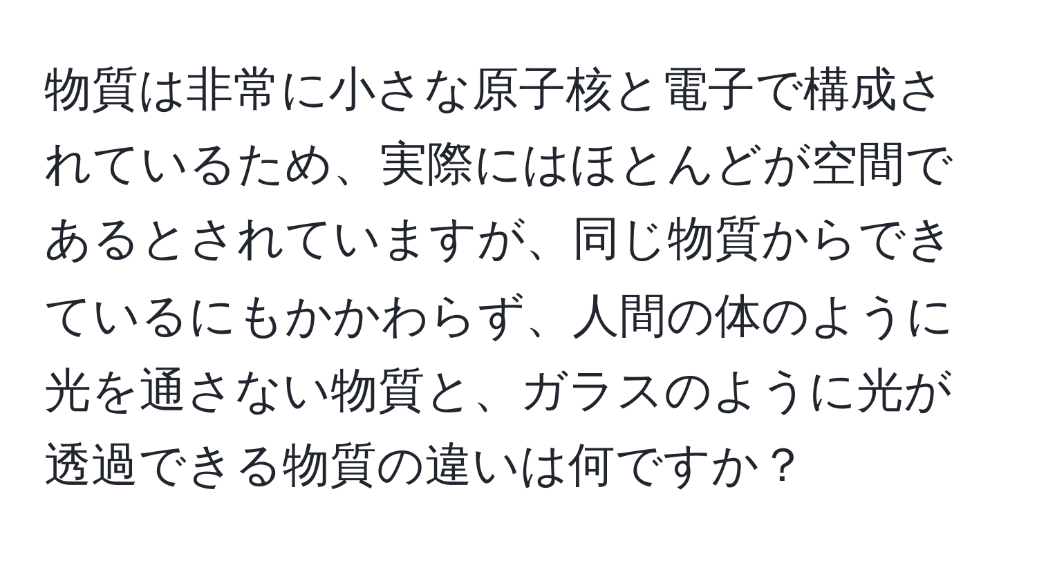 物質は非常に小さな原子核と電子で構成されているため、実際にはほとんどが空間であるとされていますが、同じ物質からできているにもかかわらず、人間の体のように光を通さない物質と、ガラスのように光が透過できる物質の違いは何ですか？