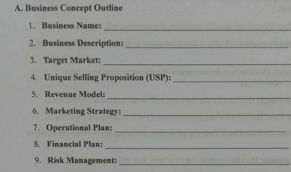 Business Concept Outline 
1. Business Name: 
_ 
2. Business Description:_ 
3. Target Market:_ 
4. Unique Selling Proposition (USP):_ 
5. Revenue Model:_ 
6. Marketing Strategy:_ 
7. Operational Plan:_ 
8. Financial Plan:_ 
9. Risk Management:_