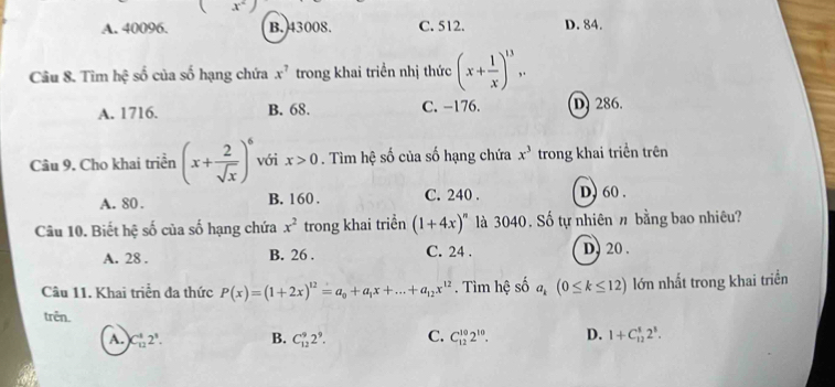  x°
A. 40096. B. 43008. C. 512. D. 84.
Câu 8. Tìm hhat c số của số hạng chứa x^7 trong khai triển nhị thức (x+ 1/x )^13,.
A. 1716. B. 68. C. −176. D 286.
Câu 9. Cho khai triển (x+ 2/sqrt(x) )^6 với x>0. Tìm hệ số của số hạng chứa x^3 trong khai triển trên
A. 80. B. 160. C. 240. D) 60.
Câu 10. Biết hệ số của số hạng chứa x^2 trong khai triển (1+4x)^n là 3040. Số tự nhiên π bằng bao nhiêu?
A. 28. B. 26. C. 24. D. 20.
Câu 11. Khai triển đa thức P(x)=(1+2x)^12=a_0+a_1x+...+a_12x^(12). Tìm hệ số a_k(0≤ k≤ 12) lớn nhất trong khai triển
trên.
A. C_(12)^12^1. B. C_(12)^92^9. C. C_(12)^(10)2^(10). D. 1+C_(12)^82^8.