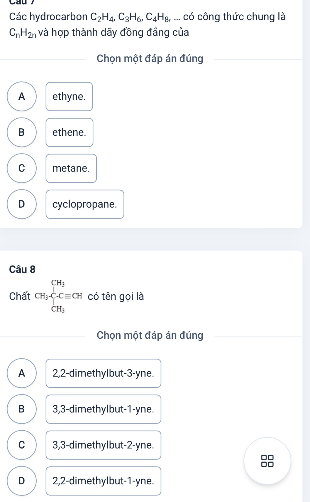 Các hydrocarbon C_2H_4, C_3H_6, C_4H_8, ... có công thức chung là
C_nH_2n và hợp thành dãy đồng đẳng của
Chọn một đáp án đúng
A ethyne.
B ethene.
C metane.
D cyclopropane.
Câu 8
Chất CH_3· ∈tlimits _CH_3^C=CH CH_3endarray. có tên gọi là
Chọn một đáp án đúng
A 2, 2 -dimethyIbut -3 -yne.
B 3, 3 -dimethyIbut- 1 -yne.
C 3, 3 -dimethyIbut- 2 -yne.
D 2, 2 -dimethylbut- 1 -yne.