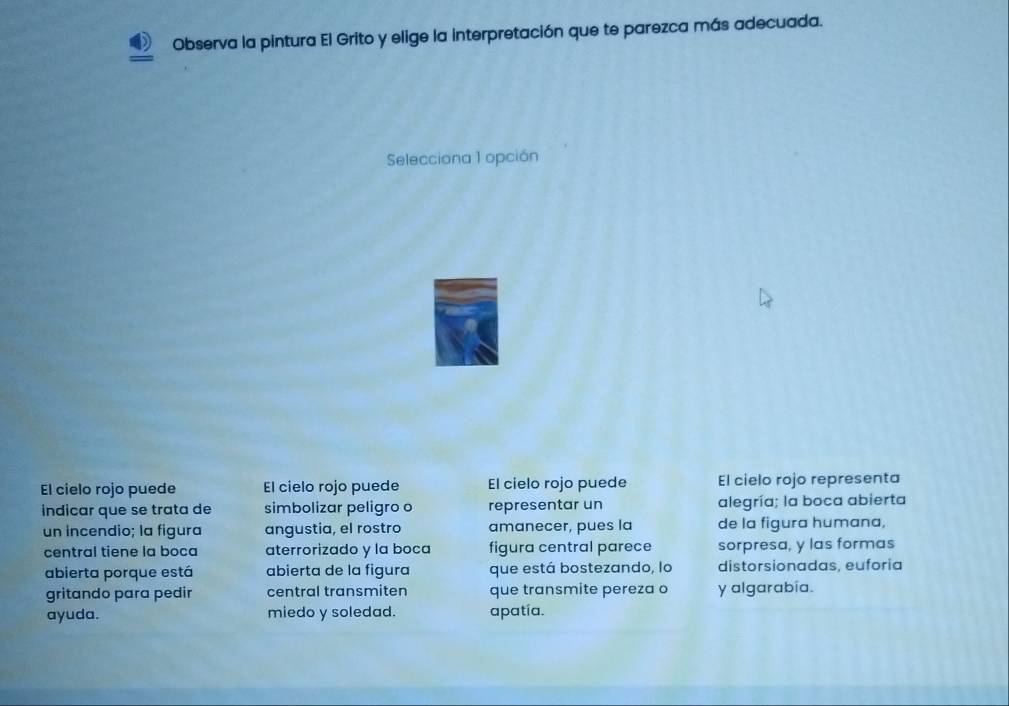 Observa la pintura El Grito y elige la interpretación que te parezca más adecuada.
Selecciona 1 opción
El cielo rojo puede El cielo rojo puede El cielo rojo puede El cielo rojo representa
indicar que se trata de simbolizar peligro o representar un alegría; la boca abierta
un incendio; la figura angustia, el rostro amanecer, pues la de la figura humana,
central tiene la boca aterrorizado y la boca figura central parece sorpresa, y las formas
abierta porque está abierta de la figura que está bostezando, lo distorsionadas, euforia
gritando para pedir central transmiten que transmite pereza o y algarabia.
ayuda. miedo y soledad. apatía.