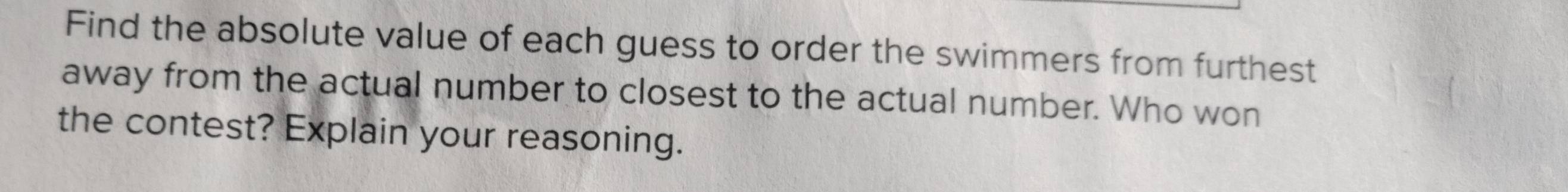 Find the absolute value of each guess to order the swimmers from furthest 
away from the actual number to closest to the actual number. Who won 
the contest? Explain your reasoning.