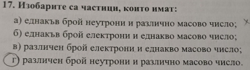 Изобарнте са частнии, конτо имаτ:
а) еднакьв брой неутрони и различно масово число;
б) еднакьв брой електрони и еднакво масово число;
в) различен брой електрони и еднакво масово число;
г) различен брой неутрони и различно масово число.