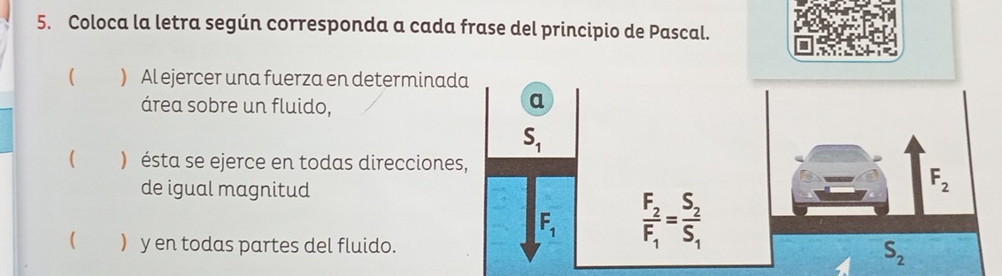 Coloca la letra según corresponda a cada frase del principio de Pascal. 
( ) Al ejercer una fuerza en determinada 
área sobre un fluido, 
a
S_1
( ) ésta se ejerce en todas direcciones, 
de igual magnitud
F_2
F_1 frac F_2F_1=frac S_2S_1
  y en todas partes del fluido.
S_2