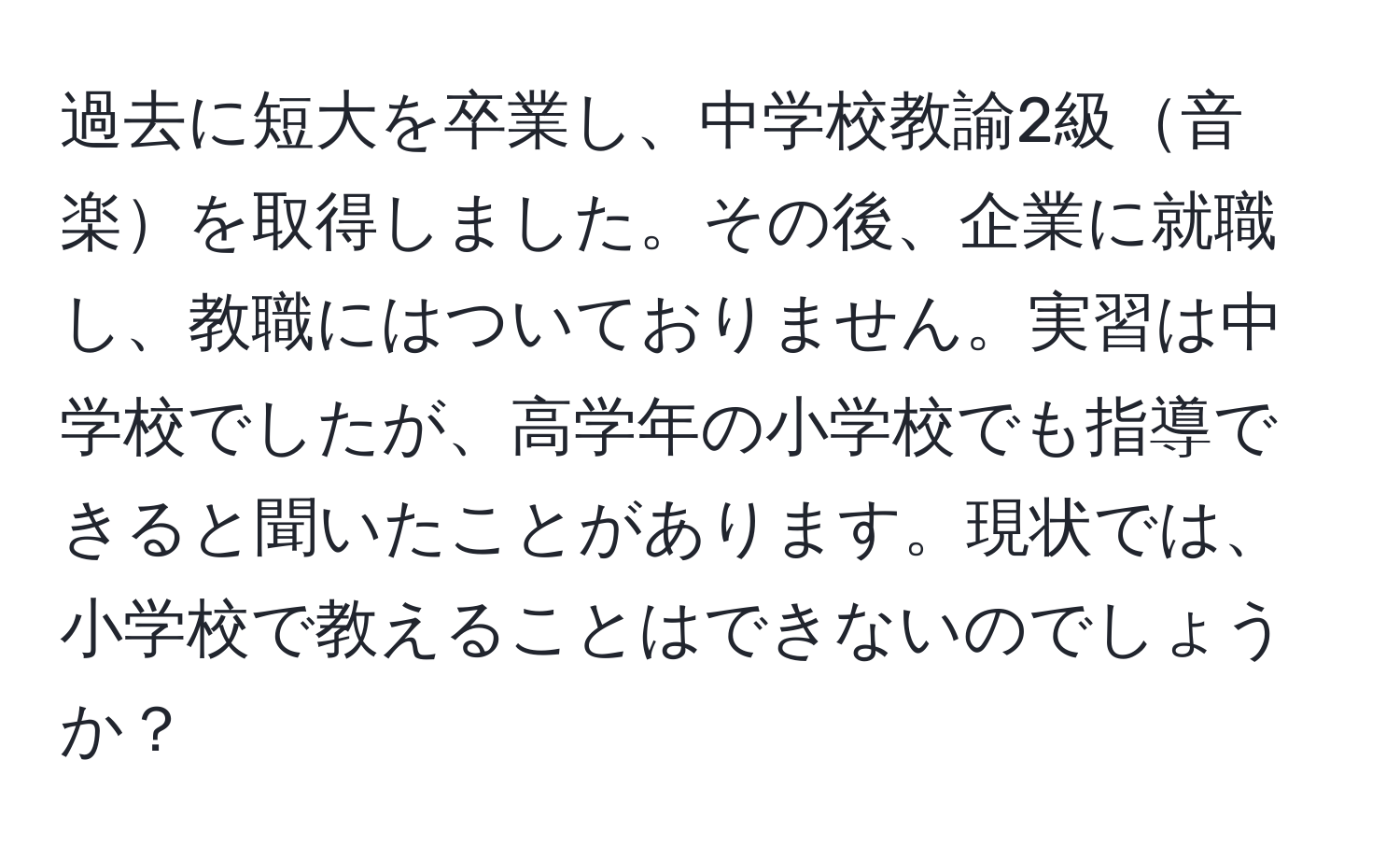 過去に短大を卒業し、中学校教諭2級音楽を取得しました。その後、企業に就職し、教職にはついておりません。実習は中学校でしたが、高学年の小学校でも指導できると聞いたことがあります。現状では、小学校で教えることはできないのでしょうか？