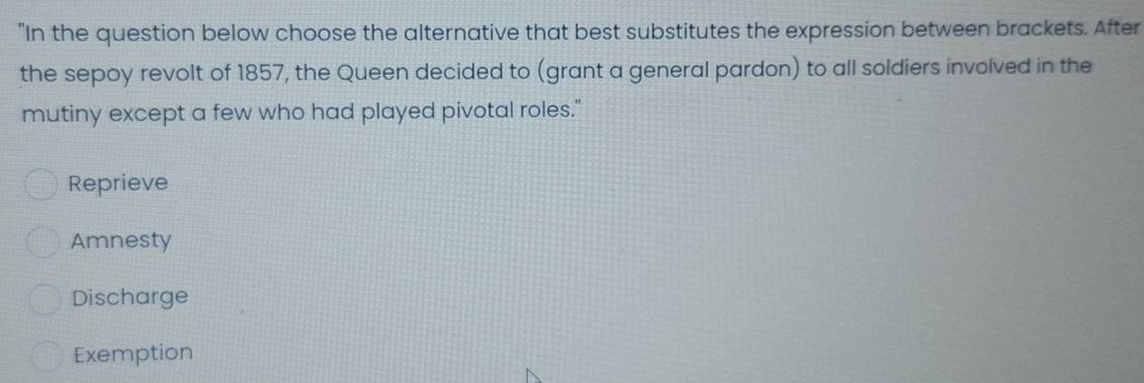 "In the question below choose the alternative that best substitutes the expression between brackets. After
the sepoy revolt of 1857, the Queen decided to (grant a general pardon) to all soldiers involved in the
mutiny except a few who had played pivotal roles."
Reprieve
Amnesty
Discharge
Exemption