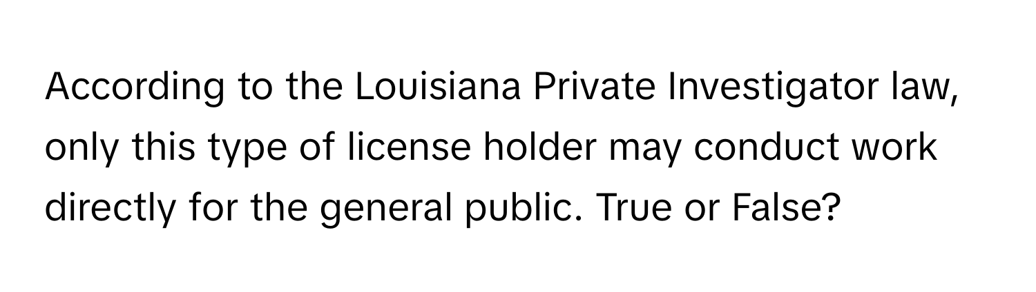 According to the Louisiana Private Investigator law, only this type of license holder may conduct work directly for the general public. True or False?