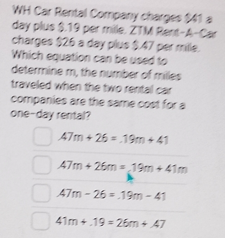 WH Car Rental Company charges $41 a
day plus $.19 per mille. ZTM Rent-A-Car
charges $26 a day plus $.47 per mille.
Which equation can be used to
determine m, the number of milles
traveled when the two rental car
companies are the same cost for a
one-day rental?
47m+26=19m+41
47m+26m=19m+41m
47m-26=.19m-41
41m+.19=26m+.47