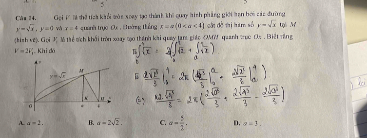 Gọi V là thể tích khối tròn xoay tạo thành khi quay hình phẳng giới hạn bởi các đường
y=sqrt(x),y=0 và x=4 quanh trục Ox . Đường thẳng x=a(0 cắt đồ thị hàm số y=sqrt(x) tại M
(hình vẽ). Gọi V_1 là thể tích khối tròn xoay tạo thành khi quay tam giác OMH quanh trục Ox . Biết rằng
V=2V_1. Khi đó
A. a=2. B. a=2sqrt(2). C. a= 5/2 . D. a=3.