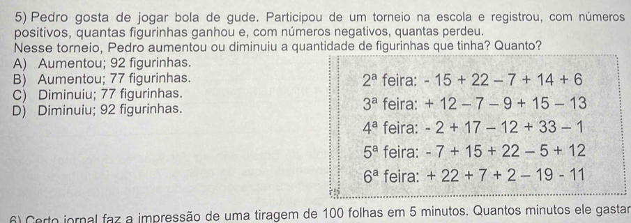 Pedro gosta de jogar bola de gude. Participou de um torneio na escola e registrou, com números
positivos, quantas figurinhas ganhou e, com números negativos, quantas perdeu.
Nesse torneio, Pedro aumentou ou diminuiu a quantidade de figurinhas que tinha? Quanto?
A) Aumentou; 92 figurinhas.
B) Aumentou; 77 figurinhas. 2^a feira: -15+22-7+14+6
C) Diminuiu; 77 figurinhas.
3^a feira:
D) Diminuiu; 92 figurinhas. +12-7-9+15-13
4^a feira: -2+17-12+33-1
5^a feira: -7+15+22-5+12
6^a feira: +22+7+2-19-11
6) Certo jornal faz a impressão de uma tiragem de 100 folhas em 5 minutos. Quantos minutos ele gastar