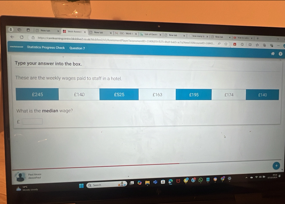 New tab bksb Assess= New tab CLC - Work List of Geam New tab how many ! New tab 
□ how to cslo 
http:s://carelearningcentre.bksblive2.co.uk/bksblive2/v5/AssessmentPlayer?assessmentID=3349fd19-f575-44a9-bab5-ac7a24eee510&courselD=2d43 
Statistics Progress Check Question 7 
Type your answer into the box. 
These are the weekly wages paid to staff in a hotel. 
What is the median wage? 
£ 
Paul Akzun 
AkounPaul 
urc 
Mostly clasid Q Search