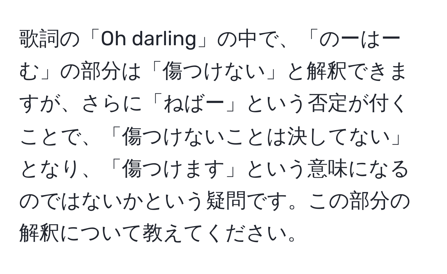 歌詞の「Oh darling」の中で、「のーはーむ」の部分は「傷つけない」と解釈できますが、さらに「ねばー」という否定が付くことで、「傷つけないことは決してない」となり、「傷つけます」という意味になるのではないかという疑問です。この部分の解釈について教えてください。