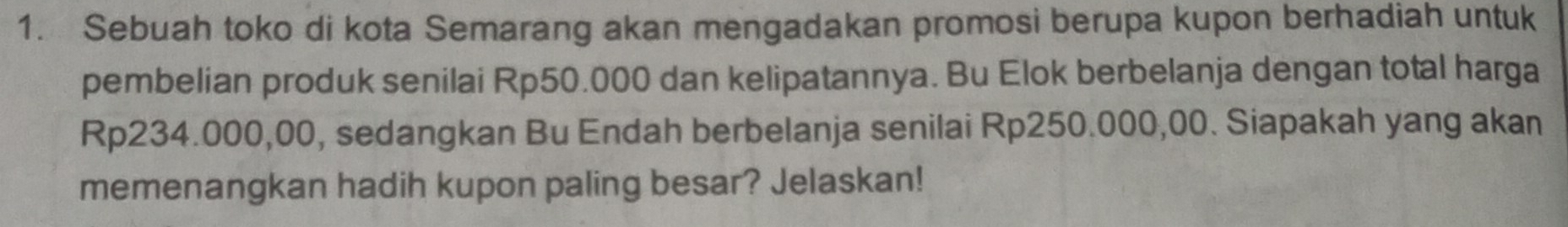 Sebuah toko di kota Semarang akan mengadakan promosi berupa kupon berhadiah untuk 
pembelian produk senilai Rp50.000 dan kelipatannya. Bu Elok berbelanja dengan total harga
Rp234.000,00, sedangkan Bu Endah berbelanja senilai Rp250.000,00. Siapakah yang akan 
memenangkan hadih kupon paling besar? Jelaskan!