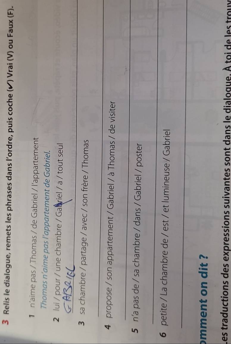 Relis le dialogue, remets les phrases dans l’ordre, puis coche (✔) Vrai (V) ou Faux (F). 
1 n'aime pas / Thomas / de Gabriel / l’appartement 
Thomas n’aime pas l’appartement de Gabriel. 
2 lui / pour / une chambre / Gabriel / a / tout seul 
_ 
3 sa chambre / partage / avec / son frère / Thomas 
_ 
4 propose / son appartement / Gabriel / à Thomas / de visiter 
_ 
5 n’a pas de / sa chambre / dans / Gabriel / poster 
_ 
6 petite / La chambre de / est / et lumineuse / Gabriel 
_ 
omment on dit ? 
Les traductions des expressions suivantes sont dans le dialoque. À toi de les troux