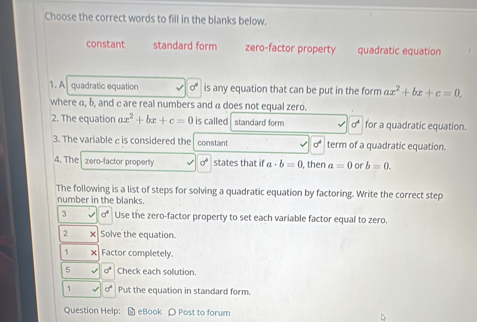 Choose the correct words to fill in the blanks below.
constant standard form zero-factor property quadratic equation
1. A quadratic equation 0^4 is any equation that can be put in the form ax^2+bx+c=0, 
where α, b, and c are real numbers and a does not equal zero.
2. The equation ax^2+bx+c=0 is called standard form sigma^4 for a quadratic equation.
3. The variable c is considered the constant sigma^4 term of a quadratic equation.
4. The zero-factor property sigma^4 states that if a· b=0 , then a=0 or b=0. 
The following is a list of steps for solving a quadratic equation by factoring. Write the correct step
number in the blanks.
3 sigma^4 Use the zero-factor property to set each variable factor equal to zero.
2 × Solve the equation.
1 Factor completely.
5 sigma^6 Check each solution.
1 sigma^6 Put the equation in standard form.
Question Help: eBook Post to forum