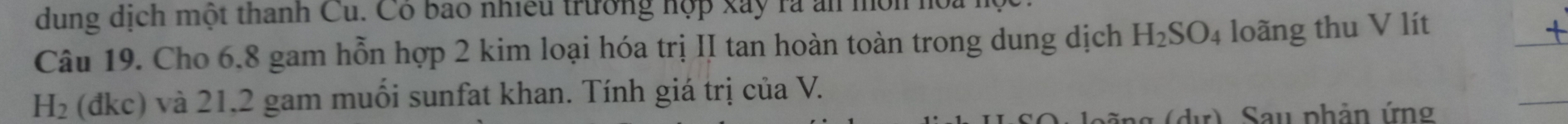 dung dịch một thanh Cu. Có bao nhiều trưởng hợp xây ra an môn 
Câu 19. Cho 6.8 gam hỗn hợp 2 kim loại hóa trị II tan hoàn toàn trong dung dịch H_2SO_4 loãng thu V lít
H_2 (đkc) và 21,2 gam muối sunfat khan. Tính giá trị của V. 
ng (dự) Sau phản ứng