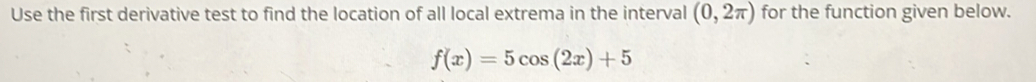 Use the first derivative test to find the location of all local extrema in the interval (0,2π ) for the function given below.
f(x)=5cos (2x)+5