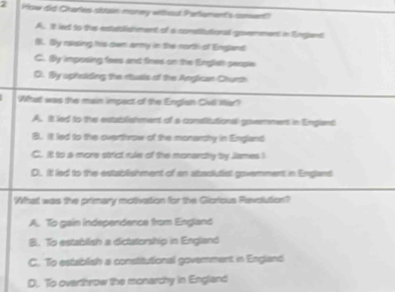 How did Chares sstain money wthout Petlement's coment)
A. it led to the extaalishment of a constitational govemment in Engent
B. By riding his ewn army in the north of England
C. By imposing fees and fines on the Englieh people
D. By aphoiding the rtusts of the Angican Churth
What was the main impact of the English Civll Wer?
A. It led to the establishment of a consitutiona government in Englent
B. ill led to the overthrow of the monercty in England
C. il to a more strict rule of the monardhy by James !
D. It led to the establishment of an abaclutist goverment in England
What was the primery motivatios for the Giaicus Revaution?
A. To gain Independence from England
B. To estabilish a dictatorship in England
C. To establish a constitutional goverment in England
D. To overthrow the monarchy in England