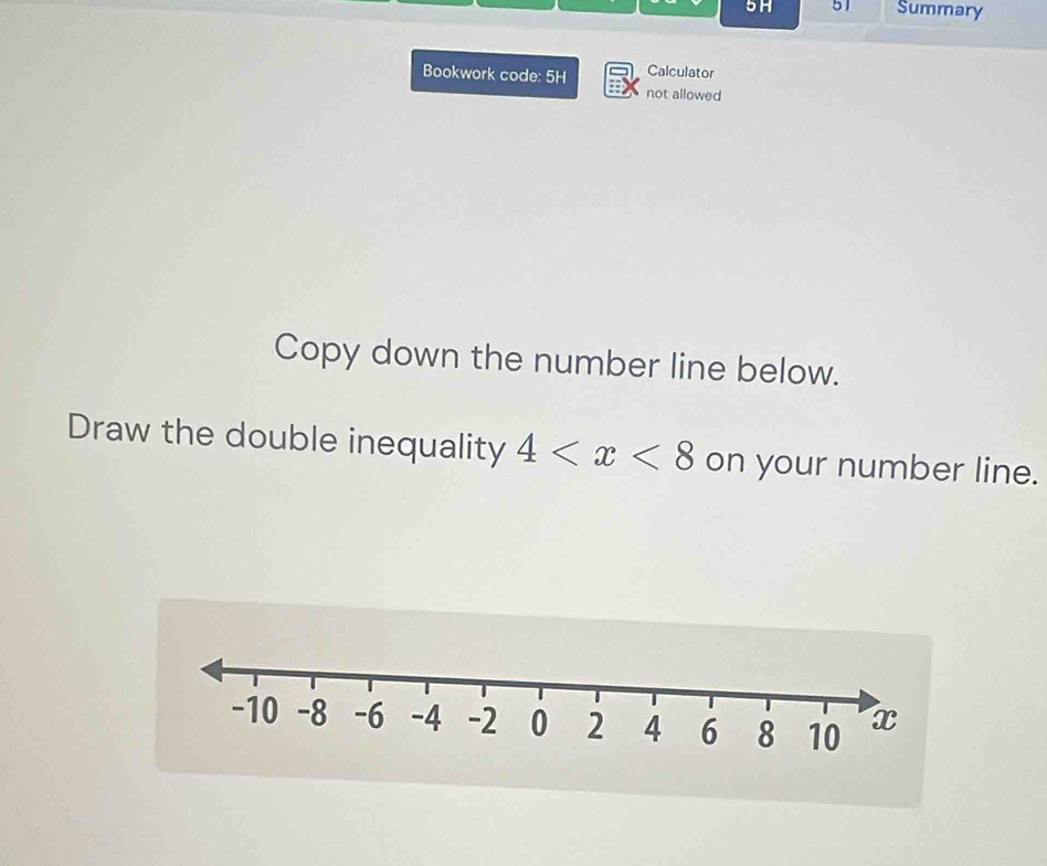 5H 51 Summary 
Bookwork code: 5H Calculator 
not allowed 
Copy down the number line below. 
Draw the double inequality 4 on your number line.