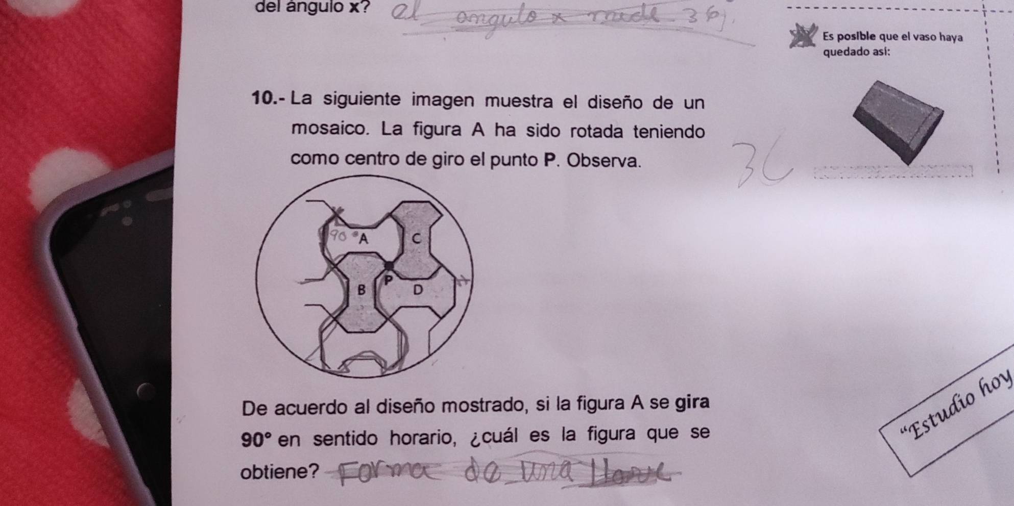 del ángulo x? 
Es posible que el vaso haya 
quedado así: 
10.- La siguiente imagen muestra el diseño de un 
mosaico. La figura A ha sido rotada teniendo 
como centro de giro el punto P. Observa. 
De acuerdo al diseño mostrado, si la figura A se gira
90° en sentido horario, ¿cuál es la figura que se 
Estudio h 
obtiene?