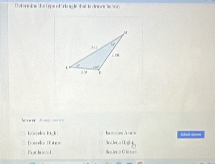 Determine the type of triangle that is drawn below.
Anawer Attampt t out of a
Isosceles Right Isosceles Acute Sabat Ae
Isosceles Obtuse Scalene fUghy
Equilateral Scalene Obtuse