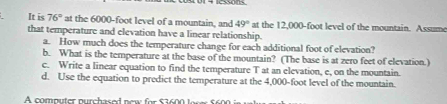 iessons 
It is 76° at the 6000-foot level of a mountain, and 49° at the 12,000-foot level of the mountain. Assume 
that temperature and elevation have a linear relationship. 
a. How much does the temperature change for each additional foot of elevation? 
b. What is the temperature at the base of the mountain? (The base is at zero feet of elevation.) 
c. Write a linear equation to find the temperature T at an elevation, e, on the mountain. 
d. Use the equation to predict the temperature at the 4,000-foot level of the mountain. 
A computer purchased new fo S s