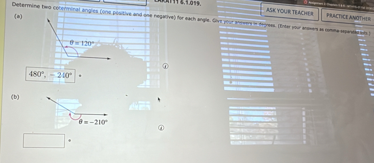 ÄRÄ111 6.1.019.
ASK YOUR TEACHER
Determine two coterminal angles (one positive and one negative) for each angle. Give your answers in degrees. (Enter your answers as comma-separated lists.) PRACTICE ANOTHER
(a)
480°,-240°
(b)
θ =-210°