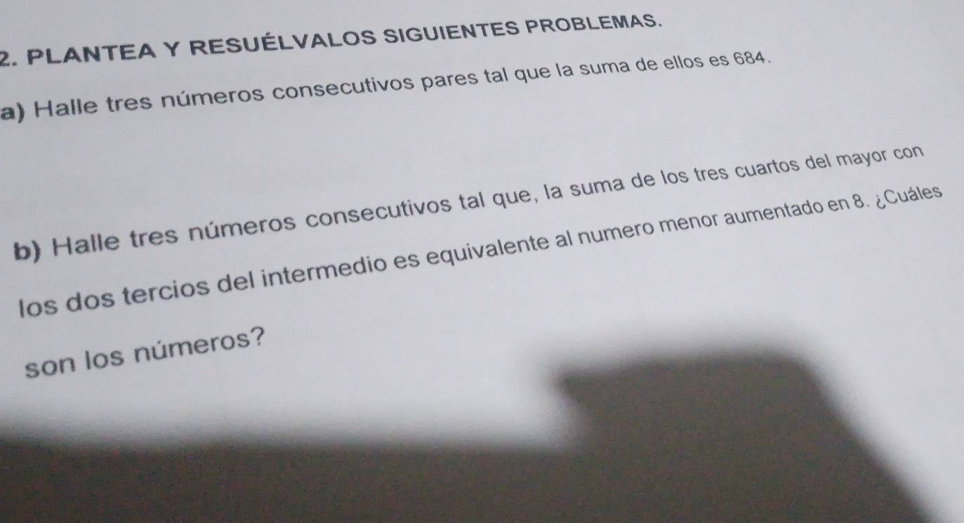 PLANTEA Y RESUÉLVALOS SIGUIENTES PROBLEMAS. 
a) Halle tres números consecutivos pares tal que la suma de ellos es 684. 
b) Halle tres números consecutivos tal que, la suma de los tres cuartos del mayor con 
los dos tercios del intermedio es equivalente al numero menor aumentado en 8. ¿Cuáles 
son los números?