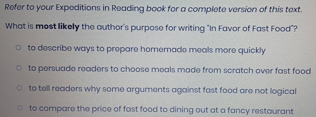 Refer to your Expeditions in Reading book for a complete version of this text.
What is most likely the author’s purpose for writing “In Favor of Fast Food”?
to describe ways to prepare homemade meals more quickly
to persuade readers to choose meals made from scratch over fast food
to tell readers why some arguments against fast food are not logical
to compare the price of fast food to dining out at a fancy restaurant