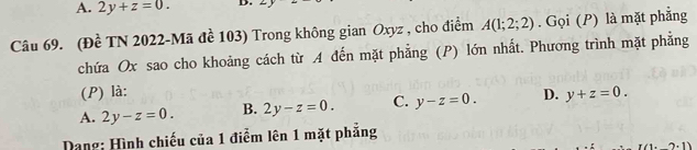 A. 2y+z=0. D. - 
Câu 69. (Đề TN 2022-Mã đề 103) Trong không gian Oxyz , cho điểm A(1;2;2). Gọi (P) là mặt phẳng
chứa Ox sao cho khoảng cách từ A đến mặt phẳng (P) lớn nhất. Phương trình mặt phẳng
(P) là:
A. 2y-z=0. B. 2y-z=0. C. y-z=0. D. y+z=0. 
Dang: Hình chiếu của 1 điểm lên 1 mặt phẳng