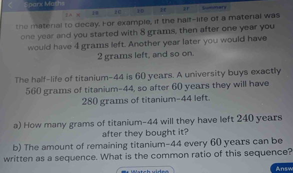 Sparx Maths 
2A × 2B 2C 20 2E 2F Summary 
the material to decay. For example, if the half-life of a material was
one year and you started with 8 grams, then after one year you 
would have 4 grams left. Another year later you would have
2 grams left, and so on. 
The half-life of titanium- 44 is 60 years. A university buys exactly
560 grams of titanium -44, so after 60 years they will have
280 grams of titanium- 44 left. 
a) How many grams of titanium- 44 will they have left 240 years
after they bought it? 
b) The amount of remaining titanium- 44 every 60 years can be 
written as a sequence. What is the common ratio of this sequence? 
Wätch video Answ