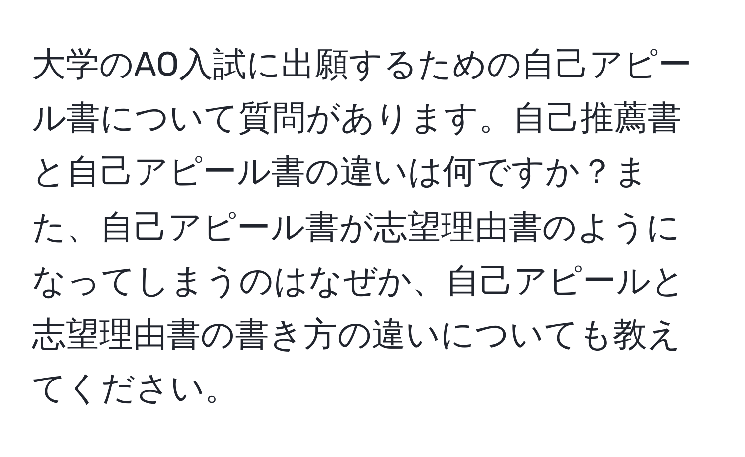 大学のAO入試に出願するための自己アピール書について質問があります。自己推薦書と自己アピール書の違いは何ですか？また、自己アピール書が志望理由書のようになってしまうのはなぜか、自己アピールと志望理由書の書き方の違いについても教えてください。