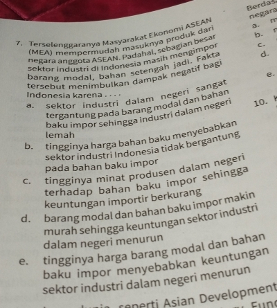 Berdas
negara
7. Terselenggaranya Masyarakat Ekonomi ASEAN
a. m
b. r
(MEA) mempermudah masuknya produk dari
negara ánggota ASEAN. Padahal, sebagián besar
sektor industri di Indonesia masih mengimpor C.
barang modal, bahan setengah jadi. Fakta d.
e.
tersebut menimbulkan dampak negatif bagi
Indonesia karena . . . .
a. sektor industri dalam negeri sangat
tergantung pada barang modal dan bahan
baku impor sehingga industri dalam negeri 10. k
lemah
b. tingginya harga bahan baku menyebabkan
sektor industri Indonesia tidak bergantung
pada bahan baku impor
c. tingginya minat produsen dalam negeri
terhadap bahan baku impor sehingga
keuntungan importir berkurang
d.barang modal dan bahan baku impor makin
murah sehingga keuntungan sektor industri
dalam negeri menurun
e. tingginya harga barang modal dan bahan
baku impor menyebabkan keuntungan
sektor industri dalam negeri menurun
rêperti Asian Development