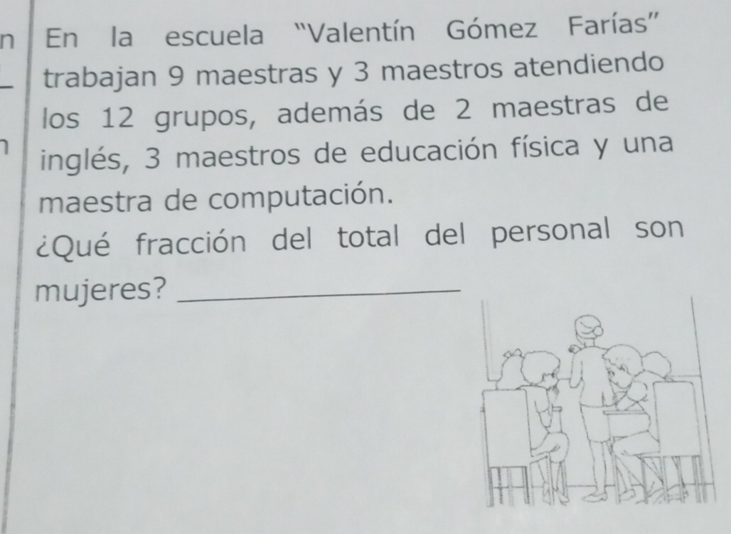 En la escuela “Valentín Gómez Farías” 
trabajan 9 maestras y 3 maestros atendiendo 
los 12 grupos, además de 2 maestras de 
inglés, 3 maestros de educación física y una 
maestra de computación. 
¿Qué fracción del total del personal son 
mujeres?_