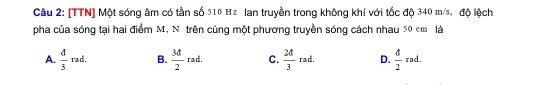 [TTN] Một sóng âm có tần số 510 Hz lan truyền trong không khí với tốc độ 340 m/s, độ lệch
pha của sóng tại hai điểm M, N trên cùng một phương truyền sóng cách nhau 50 em là
A.  d/3 rad. B.  3d/2 rad. C.  2d/3 rad. D.  d/2 rad.