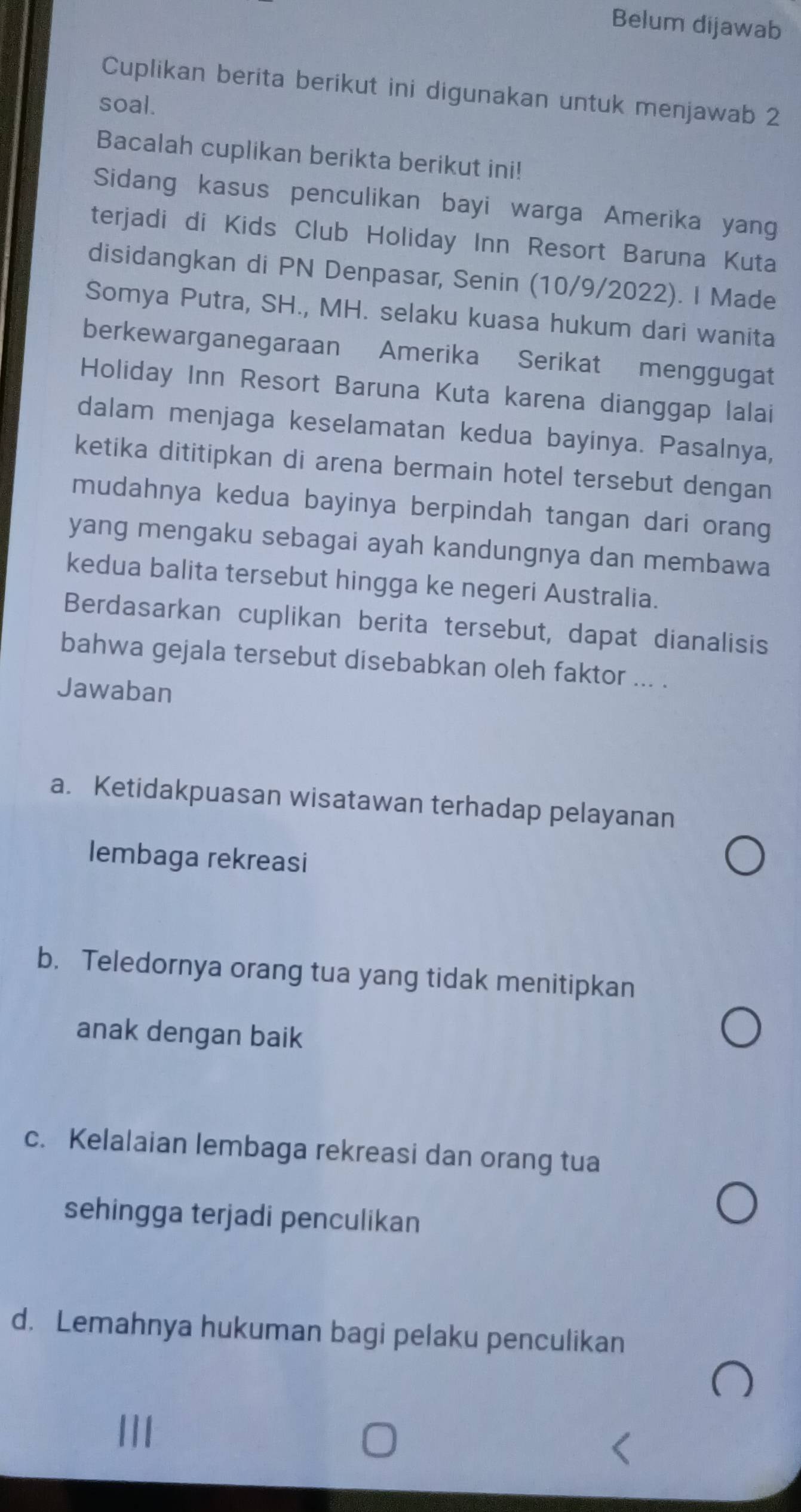 Belum dijawab
Cuplikan berita berikut ini digunakan untuk menjawab 2
soal.
Bacalah cuplikan berikta berikut ini!
Sidang kasus penculikan bayi warga Amerika yang
terjadi di Kids Club Holiday Inn Resort Baruna Kuta
disidangkan di PN Denpasar, Senin (10/9/2022). I Made
Somya Putra, SH., MH. selaku kuasa hukum dari wanita
berkewarganegaraan Amerika Serikat menggugat
Holiday Inn Resort Baruna Kuta karena dianggap lalai
dalam menjaga keselamatan kedua bayinya. Pasalnya,
ketika dititipkan di arena bermain hotel tersebut dengan
mudahnya kedua bayinya berpindah tangan dari orang
yang mengaku sebagai ayah kandungnya dan membawa
kedua balita tersebut hingga ke negeri Australia.
Berdasarkan cuplikan berita tersebut, dapat dianalisis
bahwa gejala tersebut disebabkan oleh faktor ... .
Jawaban
a. Ketidakpuasan wisatawan terhadap pelayanan
lembaga rekreasi
b. Teledornya orang tua yang tidak menitipkan
anak dengan baik
c. Kelalaian lembaga rekreasi dan orang tua
sehingga terjadi penculikan
d. Lemahnya hukuman bagi pelaku penculikan