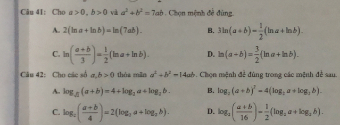 Cho a>0, b>0 và a^2+b^2=7ab Chọn mệnh đề đúng.
A. 2(ln a+ln b)=ln (7ab). B. 3ln (a+b)= 1/2 (ln a+ln b).
C. ln ( (a+b)/3 )= 1/2 (ln a+ln b). ln (a+b)= 3/2 (ln a+ln b). 
D.
Câu 42: Cho các số a, b>0 thỏa mãn a^2+b^2=14ab. Chọn mệnh đề đúng trong các mệnh đề sau.
A. log _sqrt(2)(a+b)=4+log _2a+log _2b. B. log _2(a+b)^2=4(log _2a+log _2b).
C. log _2( (a+b)/4 )=2(log _2a+log _2b). D. log _2( (a+b)/16 )= 1/2 (log _2a+log _2b).