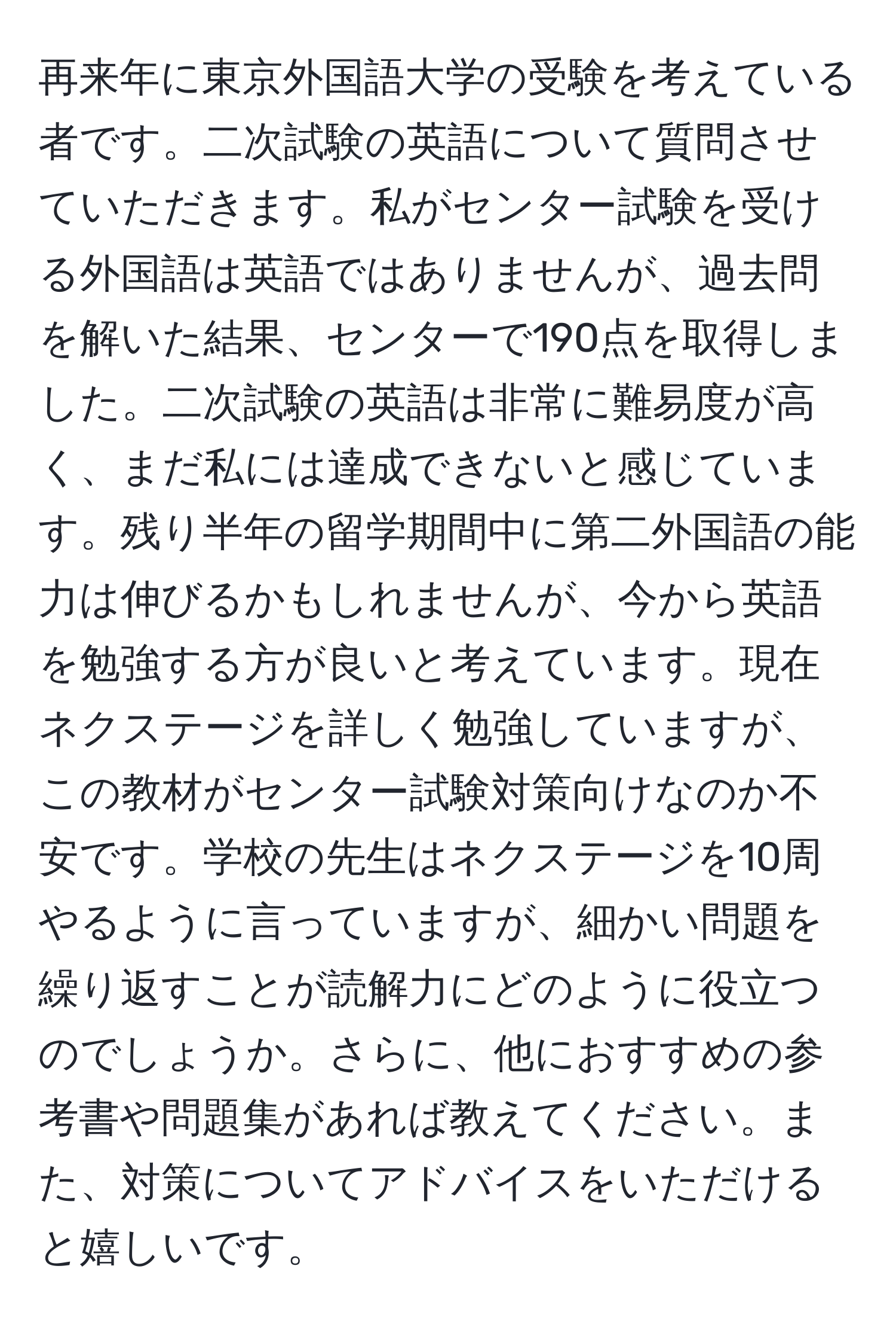 再来年に東京外国語大学の受験を考えている者です。二次試験の英語について質問させていただきます。私がセンター試験を受ける外国語は英語ではありませんが、過去問を解いた結果、センターで190点を取得しました。二次試験の英語は非常に難易度が高く、まだ私には達成できないと感じています。残り半年の留学期間中に第二外国語の能力は伸びるかもしれませんが、今から英語を勉強する方が良いと考えています。現在ネクステージを詳しく勉強していますが、この教材がセンター試験対策向けなのか不安です。学校の先生はネクステージを10周やるように言っていますが、細かい問題を繰り返すことが読解力にどのように役立つのでしょうか。さらに、他におすすめの参考書や問題集があれば教えてください。また、対策についてアドバイスをいただけると嬉しいです。