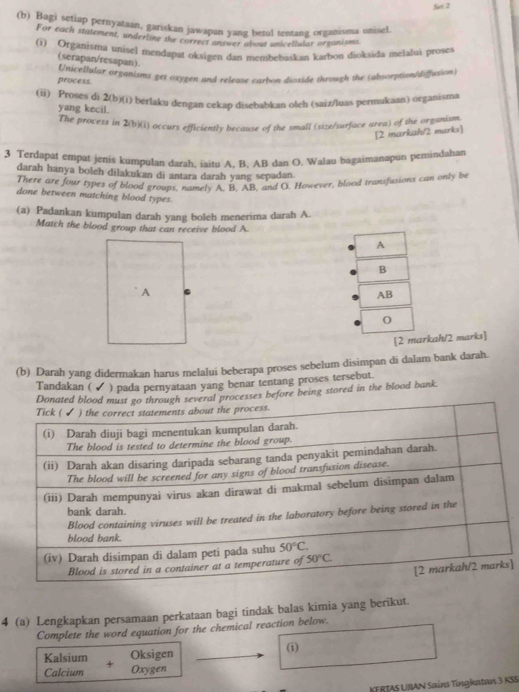 Set 2
(b) Bagi setiap pernyataan, gariskan jawapan yang betul tentang organisma unisel.
For each statement, underline the correct answer about unicellular organisms.
(i) Organisma unisel mendapat oksigen dan membebaskan karbon dioksida melalui proses
(serapan/resapan).
Unicellular organisms get oxygen and release carbon dioxide through the (absorption/diffusion)
process.
(ii) Proses di 2(b)(i) berlaku dengan cekap disebabkan olch (saiz/luas permukaan) organisma
yang kecil.
The process in 2(b)(i) occurs efficiently because of the small (size/surface area) of the organism.
[2 markah/2 marks]
3 Terdapat empat jenis kumpulan darah, iaitu A, B, AB dan O. Walau bagaimanapun pemindahan
darah hanya boleh dilakukan di antara darah yang sepadan.
There are four types of blood groups, namely A, B, AB, and O. However, blood transfusions can only be
done between matching blood types.
(a) Padankan kumpulan darah yang boleh menerima darah A.
Match the blood group that can receive blood A.
[rkah/2 marks]
(b) Darah yang didermakan harus melalui beberapa proses sebelum disimpan di dalam bank darah.
Tandakan ( ✓ ) pada pernyataan yang benar tentang proses tersebut.
processes before being stored in the blood bank.
]
4 (a) Lengkapkan persamaan perkataan bagi tindak balas kimia yang berikut.
Complete the word equation for the chemical reaction below.
Kalsium Oksigen
(i)
Calcium Oxygen
KERTAS UJIAN Sains Tingkatan 3 KSS