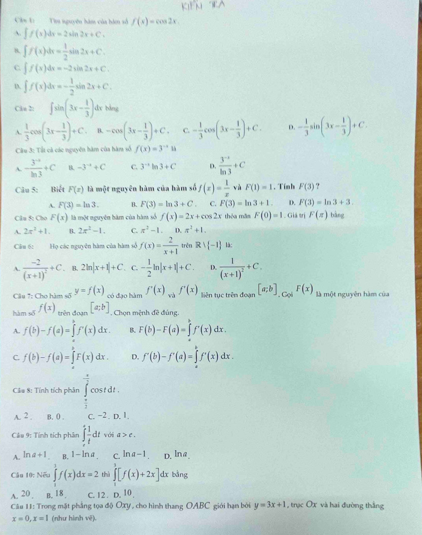 Tìm nguyên hàm của bàm số f(x)=cos 2x
A. ∈t f(x)dx=2sin 2x+C.
8. ∈t f(x)dx= 1/2 sin 2x+C.
C ∈t f(x)dx=-2sin 2x+C.
D. ∈t f(x)dx=- 1/2 sin 2x+C.
Câu 2: ∈t sin (3x- 1/3 ) dy bằng
A.  1/3 cos (3x- 1/3 )+C. B. -cos (3x- 1/3 )+C. C. - 1/3 cos (3x- 1/3 )+C. D. - 1/3 sin (3x- 1/3 )+C.
Cầu 3: Tất cả các nguyên hàm của hàm số f(x)=3^(-x)1a
A. - (3^(-5))/ln 3 +C B. -3^(-x)+C C. 3^(-x)ln 3+C D.  (3^(-x))/ln 3 +C
Câu 5: Biết F(x) là một nguyên hàm của hàm số f(x)= 1/x  vù F(1)=1. Tính F(3) ?
A. F(3)=ln 3. B. F(3)=ln 3+C. C. F(3)=ln 3+1. D. F(3)=ln 3+3.
Câu 5: Cho F(x) là một nguyên hàm của hàm số f(x)=2x+cos 2x thỏa mãn F(0)=1. Giá trị F(π ) bǎng
A. 2π^2+1. B. 2π^2-1. C. π^2-1 D. π^2+1.
Câu 6: Họ các nguyên hàm của hàm số f(x)= 2/x+1  trên Rvee  -1 là:
A. frac -2(x+1)^2+C. B. 2ln |x+1|+C. C. - 1/2 ln |x+1|+C. D. frac 1(x+1)^2+C.
Câu 7: Cho hàm số y=f(x) có dạo hàm f'(x)_vaf'(x) liên tục trên đoạn [a;b]_.G_QiF(x) là một nguyên hàm của
hàm số f(x)_trindoan[a;b]. Chọn mệnh đề đúng,
A. f(b)-f(a)=∈tlimits _a^(bf'(x)dx. B. F(b)-F(a)=∈tlimits _a^bf'(x)dx.
C. f(b)-f(a)=∈tlimits F(x)dx. D. f'(b)-f'(a)=∈tlimits _a^bf'(x)dx.
Câu 8: Tính tích phân ∈tlimits _frac π)2^ π /2 cos tdt.
A. 2 . B. () . C. −2 . D. 1.
Cầu 9: Tính tích phân ∈t _t^(efrac 1)tdt với a>e.
A. ln a+1 B. 1-ln a C. ln a-1. D. ln a.
Câu 10: Nếu ∈tlimits _0^3f(x)dx=2 thì ∈tlimits _1^3[f(x)+2x]dxba 1g
A. 20 . B. 18 . C. 12  D. 10 
Câu 11: Trong mặt phẳng tọa độ Oxy , cho hình thang OABC giới hạn bởi y=3x+1 , trục Ox và hai đường thẳng
x=0,x=1 (như hình vẽ).