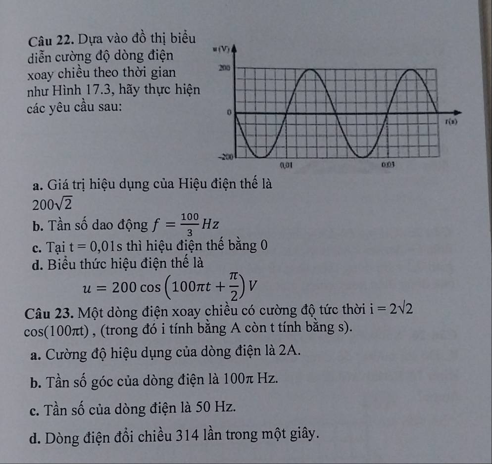 Dựa vào đồ thị biểu
diễn cường độ dòng điện 
xoay chiều theo thời gian 
như Hình 17.3, hãy thực hiện
các yêu cầu sau:
a. Giá trị hiệu dụng của Hiệu điện thế là
200sqrt(2)
b. Tần số dao động f= 100/3 Hz
c. Tại t=0,01s thì hiệu điện thế bằng 0
d. Biểu thức hiệu điện thế là
u=200cos (100π t+ π /2 )V
Câu 23. Một dòng điện xoay chiều có cường độ tức thời i=2sqrt(2)
cos(100πt) , (trong đó i tính bằng A còn t tính bằng s).
a. Cường độ hiệu dụng của dòng điện là 2A.
b. Tần số góc của dòng điện là 100π Hz.
c. Tần số của dòng điện là 50 Hz.
d. Dòng điện đổi chiều 314 lần trong một giây.