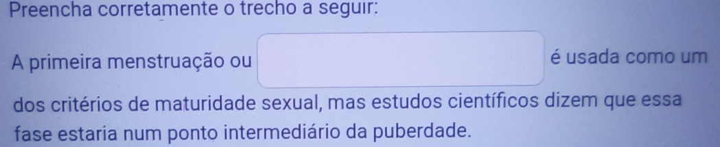 Preencha corretamente o trecho a seguir: 
A primeira menstruação ou é usada como um 
dos critérios de maturidade sexual, mas estudos científicos dizem que essa 
fase estaria num ponto intermediário da puberdade.