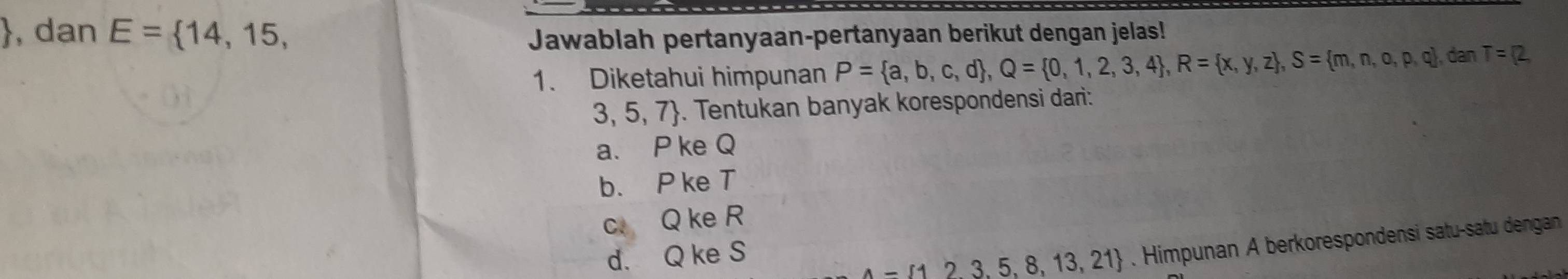 dan E= 14,15, Jawablah pertanyaan-pertanyaan berikut dengan jelas!
1. Diketahui himpunan P= a,b,c,d , Q= 0,1,2,3,4 , R= x,y,z , S= m,n,o,p,q , dan T=(2,
3,5,7. Tentukan banyak korespondensi dari:
a. P ke Q
b. P ke T
c. Q ke R
d. Q ke S
A-1123.5,8,13,21. Himpunan A berkorespondensi satu-satu dengan