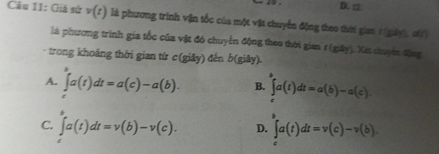 D. 12.
Câu 11: Giá sử v(t) là phương trình vận tốc của một vật chuyển động theo thời gian 1 (giảy), đ)
là phương trình gia tốc của vật đó chuyển động theo thời gian 1 (giây). Xét chuyên động
trong khoảng thời gian từ c(giây) đến b(giây).
A. ∈tlimits _c^ba(t)dt=a(c)-a(b). ∈tlimits _a^ba(t)dt=a(b)-a(c). 
B.
C. ∈tlimits _t^ba(t)dt=v(b)-v(c). D. ∈tlimits _c^ba(t)dt=v(c)-v(b).