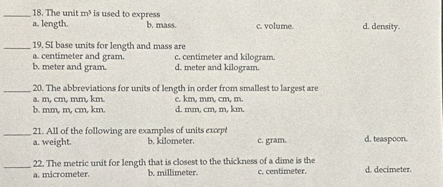 The unit m^3 is used to express
a. length. b. mass. c. volume. d. density.
_19. SI base units for length and mass are
a. centimeter and gram. c. centimeter and kilogram.
b. meter and gram. d. meter and kilogram.
_20. The abbreviations for units of length in order from smallest to largest are
a. m, cm, mm, km. c. km, mm, cm, m.
b. mm, m, cm, km. d. mm, cm, m, km.
_21. All of the following are examples of units except
a. weight. b. kilometer. c. gram. d. teaspoon.
_22. The metric unit for length that is closest to the thickness of a dime is the
a. micrometer. b. millimeter. c. centimeter. d. decimeter.