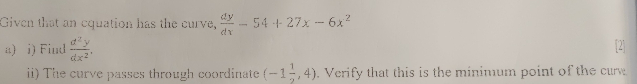 Given that an cquation has the curve,  dy/dx -54+27x-6x^2
a) i) Find  d^2y/dx^2 . 
i) The curve passes through coordinate (-1 1/2 ,4). Verify that this is the minimum point of the curve