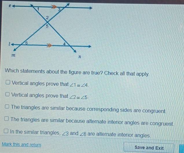 Which statements about the figure are true? Check all that apply.
Vertical angles prove that ∠ 1≌ ∠ 4.
Vertical angles prove that ∠ 2≌ ∠ 5
The triangles are similar because corresponding sides are congruent.
The triangles are similar because alternate interior angles are congruent.
In the similar triangles, ∠ 3 and ∠ 6 are alternate interior angles.
Mark this and return Save and Exit