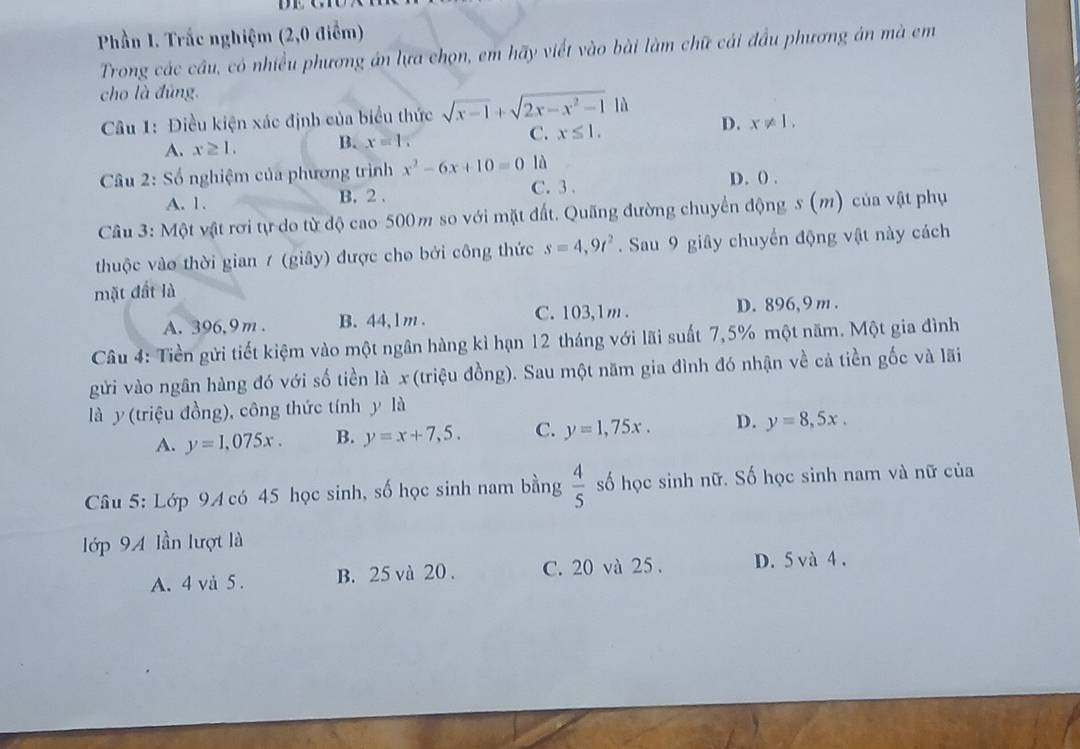 Phần 1. Trắc nghiệm (2,0 điểm)
Trong các cầu, có nhiều phương án lựa chọn, em hãy viết vào bài làm chữ cái đầu phương án mà em
cho là đúng.
Câu 1: Điều kiện xác định của biểu thức sqrt(x-1)+sqrt(2x-x^2-1) là
A. x≥ 1. B. x=1, C. x≤ 1. D. x!= 1.
* Câu 2: Số nghiệm của phương trình x^2-6x+10=0 là
C. 3.
A. 1. B. 2 . D. () .
Câu 3: Một vật rơi tự do từ độ cao 500m so với mặt đất. Quãng đường chuyển động s (m) của vật phụ
thuộc vào thời gian 7 (giây) được cho bởi công thức s=4,9t^2. Sau 9 giây chuyển động vật này cách
mặt đất là
A. 396,9 m . B.44,1m . C. 103,1m . D. 896,9 m .
Câu 4: Tiền gửi tiết kiệm vào một ngân hàng kì hạn 12 tháng với lãi suất 7,5% một năm. Một gia đình
gửi vào ngân hàng đó với số tiền là x(triệu đồng). Sau một năm gia đình đó nhận về cả tiền gốc và lãi
là y(triệu đồng), công thức tính y là
A. y=1,075x. B. y=x+7,5. C. y=1,75x. D. y=8,5x.
Câu 5: Lớp 94 có 45 học sinh, số học sinh nam bằng  4/5  số học sinh nữ. Số học sinh nam và nữ của
lớp 94 lần lượt là
A. 4 và 5 . B. 25 và 20 . C. 20 và 25 . D. 5 và 4 .