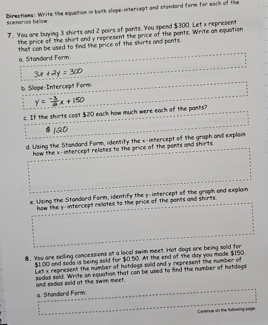 Directions: Write the equation in both slope-intercept and standard form for each of the 
scenarios below. 
7. You are buying 3 shirts and 2 pairs of pants. You spend $300. Let x represent 
the price of the shirt and y represent the price of the pants. Write an equation 
that can be used to find the price of the shirts and pants. 
a. Standard Form: 
b. Slope-Intercept Form: 
c. If the shirts cost $20 each how much were each of the pants? 
d. Using the Standard Form, identify the x-intercept of the graph and explain 
how the x-intercept relates to the price of the pants and shirts. 
e. Using the Standard Form, identify the y-intercept of the graph and explain 
how the y-intercept relates to the price of the pants and shirts. 
8. You are selling concessions at a local swim meet. Hot dogs are being sold for
$1.00 and soda is being sold for $0.50. At the end of the day you made $150. 
Let x represent the number of hotdogs sold and y represent the number of 
sodas sold. Write an equation that can be used to find the number of hotdogs 
and sodas sold at the swim meet. 
a. Standard Form: 
Continue on the following page.